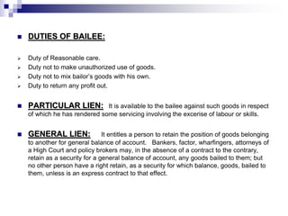  DUTIES OF BAILEE:
 Duty of Reasonable care.
 Duty not to make unauthorized use of goods.
 Duty not to mix bailor’s goods with his own.
 Duty to return any profit out.
 PARTICULAR LIEN: It is available to the bailee against such goods in respect
of which he has rendered some servicing involving the excerise of labour or skills.
 GENERAL LIEN: It entitles a person to retain the position of goods belonging
to another for general balance of account. Bankers, factor, wharfingers, attorneys of
a High Court and policy brokers may, in the absence of a contract to the contrary,
retain as a security for a general balance of account, any goods bailed to them; but
no other person have a right retain, as a security for which balance, goods, bailed to
them, unless is an express contract to that effect.
 