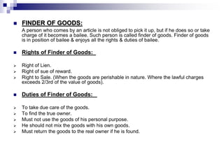  FINDER OF GOODS:
A person who comes by an article is not obliged to pick it up, but if he does so or take
charge of it becomes a bailee. Such person is called finder of goods. Finder of goods
is in position of bailee & enjoys all the rights & duties of bailee.
 Rights of Finder of Goods:
 Right of Lien.
 Right of sue of reward.
 Right to Sale. (When the goods are perishable in nature. Where the lawful charges
exceeds 2/3rd of the value of goods).
 Duties of Finder of Goods:
 To take due care of the goods.
 To find the true owner.
 Must not use the goods of his personal purpose.
 He should not mix the goods with his own goods.
 Must return the goods to the real owner if he is found.
 