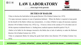 LAW LABORATORY
www.lawlaboratory.in
…………where legal minds generate
• Duty to disclose the fault/defect in the goods [Section 150 of Indian Contract Act, 1872].
• To repay necessary expenses in case of gratuitous bailment – Where the Bailee is required to keep goods
for the benefit of the Bailor without any remuneration , it is duty of Bailor to repay all necessary expenses
[Section 158 of Indian Contract Act, 1872]. E.g. - X leaves a horse in the custody of Y to be taken care of.
All the expenses incidental thereto i.e. feeding horse, medical expenses should be paid to Y by X.
• Bailor to be liable for the damages incurred to the Bailee due to lack of authority to make the Bailment
[Section 164 of Indian Contract Act, 1872].
• Duty to compensate Bailee for taking the goods back before time [Section 159 of Indian Contract Act,
1872]
DUTIES OF BAILOR
INTERNSHIP LEGAL UPDATES LEGAL NOTES QUESTION BANK COMPETITIONS
 