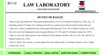 LAW LABORATORY
www.lawlaboratory.in
…………where legal minds generate
• Duty to take reasonable care of the goods bailed [Section 151 & 152 of Indian Contract Act, 1872]. E.g. - X
bailed the goods to Y. Inspite of Y’s taking reasonable care, goods were stolen & Y did not inform the own.
• Duty not to make a unauthorized use of the goods bailed [Section 153 & 154 of Indian Contract Act, 1872].
Duty not to mix the bailed goods with own goods [Section 155, 156, and 157 of Indian Contract Act, 1872].
• Duty to return the bailed goods on the fulfillment of the purpose [Section 160, 161, 165, 166, and 167 of
Indian Contract Act, 1872].
• Duty to deliver the increase or profit gained from the bailed goods to the Bailor [Section 163 of Indian
Contract Act, 1872].
DUTIES OF BAILEE
INTERNSHIP LEGAL UPDATES LEGAL NOTES QUESTION BANK COMPETITIONS
 
