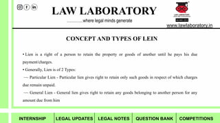 LAW LABORATORY
www.lawlaboratory.in
…………where legal minds generate
• Lien is a right of a person to retain the property or goods of another until he pays his due
payment/charges.
• Generally, Lien is of 2 Types:
~~ Particular Lien - Particular lien gives right to retain only such goods in respect of which charges
due remain unpaid.
~~ General Lien - General lien gives right to retain any goods belonging to another person for any
amount due from him
CONCEPT AND TYPES OF LEIN
INTERNSHIP LEGAL UPDATES LEGAL NOTES QUESTION BANK COMPETITIONS
 