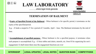 LAW LABORATORY
www.lawlabo
ratory.in
…………where legal minds generate
TERMINATION OF BAILMENT
?
• Expiry of Specified Period of the Bailment - When bailment is for specific period, it terminates on the
expiry of the specified period.
E.g. - Z lends a moped to Y for a period of 3 months, April – June. The Bailment terminates by the end of
June.
• Accomplishment of specified purpose - Where bailment is for a specified purpose, it terminates when
such purpose is accomplished. E.g. - G hires tables and chairs, utensils, etc. from H for organizing his son’s
engagement. G shall return them once the engagement functions are over
INTERNSHIP LEGAL UPDATES LEGAL NOTES QUESTION BANK COMPETITIONS
 