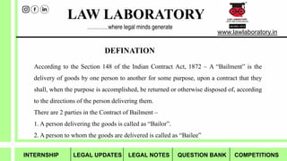 LAW LABORATORY
www.lawlaboratory.in
…………where legal minds generate
DEFINATION
According to the Section 148 of the Indian Contract Act, 1872 – A “Bailment” is the
delivery of goods by one person to another for some purpose, upon a contract that they
shall, when the purpose is accomplished, be returned or otherwise disposed of, according
to the directions of the person delivering them.
There are 2 parties in the Contract of Bailment –
1. A person delivering the goods is called as “Bailor”.
2. A person to whom the goods are delivered is called as “Bailee”
INTERNSHIP LEGAL UPDATES LEGAL NOTES QUESTION BANK COMPETITIONS
 
