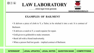 LAW LABORATORY
www.lawlaboratory.in
…………where legal minds generate
EXAMPLES OF BAILMENT
• X delivers a piece of cloth to Y, a Tailor, to be stitched it into a suit. It is contract of
Bailment.
• X delivers a watch to Y, a watch repairer for repair.
• Gold given to goldsmith to make ornament.
• Book left with a friend inadvertently.
• When a person find lost goods – implied contract of Bailment.
INTERNSHIP LEGAL UPDATES LEGAL NOTES QUESTION BANK COMPETITIONS
 