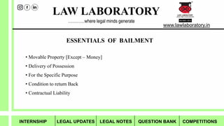 LAW LABORATORY
www.lawlaboratory.in
…………where legal minds generate
ESSENTIALS OF BAILMENT
• Movable Property [Except – Money]
• Delivery of Possession
• For the Specific Purpose
• Condition to return Back
• Contractual Liability
INTERNSHIP LEGAL UPDATES LEGAL NOTES QUESTION BANK COMPETITIONS
 