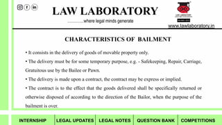 LAW LABORATORY
www.lawlaboratory.in
…………where legal minds generate
CHARACTERISTICS OF BAILMENT
• It consists in the delivery of goods of movable property only.
• The delivery must be for some temporary purpose, e.g. - Safekeeping, Repair, Carriage,
Gratuitous use by the Bailee or Pawn.
• The delivery is made upon a contract, the contract may be express or implied.
• The contract is to the effect that the goods delivered shall be specifically returned or
otherwise disposed of according to the direction of the Bailor, when the purpose of the
bailment is over.
INTERNSHIP LEGAL UPDATES LEGAL NOTES QUESTION BANK COMPETITIONS
 