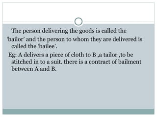 The person delivering the goods is called the
‘bailor’ and the person to whom they are delivered is
  called the ‘bailee’.
 Eg: A delivers a piece of cloth to B ,a tailor ,to be
  stitched in to a suit. there is a contract of bailment
  between A and B.
 