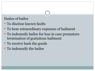 Duties of bailor
 To disclose known faults
 To bear extraordinary expenses of bailment
 To indemnify bailee for loss in case premature
  termination of gratuitous bailment
 To receive back the goods
 To indemnify the bailee
 