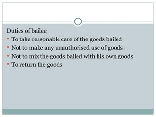 Duties of bailee
 To take reasonable care of the goods bailed
 Not to make any unauthorised use of goods
 Not to mix the goods bailed with his own goods
 To return the goods
 