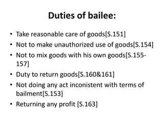 Duties of bailee:
• Take reasonable care of goods[S.151]
• Not to make unauthorized use of goods[S.154]
• Not to mix goods with his own goods[S.155-
157]
• Duty to return goods[S.160&161]
• Not doing any act inconistent with terms of
bailment[S.153]
• Returning any profit [S.163]
 