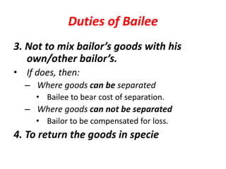 Duties of Bailee
3. Not to mix bailor’s goods with his
own/other bailor’s.
• If does, then:
– Where goods can be separated
• Bailee to bear cost of separation.
– Where goods can not be separated
• Bailor to be compensated for loss.
4. To return the goods in specie
 