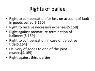 Rights of bailee
• Right to compensation for loss on account of fault
in goods bailed[S.150]
• Right to receive necessary expenses[S.158]
• Right against premature termination of
bailment[S.159]
• Right to compensation in case of defective
title[S.164]
• Delivery of goods to one of the joint
owners[S.165]
• Right against third parties
 