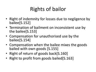 Rights of bailor
• Right of indemnity for losses due to negligence by
bailee[S.152]
• Termination of bailment on inconsistent use by
the bailee[S.153]
• Compensation for unauthorised use by the
bailee[S.154]
• Compensation when the bailee mixes the goods
bailed with own goods [S.155]
• Right of return of goods back[S.160]
• Right to profit from goods bailed[S.163]
 