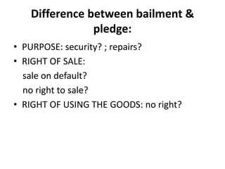 Difference between bailment &
pledge:
• PURPOSE: security? ; repairs?
• RIGHT OF SALE:
sale on default?
no right to sale?
• RIGHT OF USING THE GOODS: no right?
 
