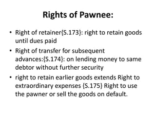 Rights of Pawnee:
• Right of retainer{S.173}: right to retain goods
until dues paid
• Right of transfer for subsequent
advances:{S.174}: on lending money to same
debtor without further security
• right to retain earlier goods extends Right to
extraordinary expenses {S.175} Right to use
the pawner or sell the goods on default.
 