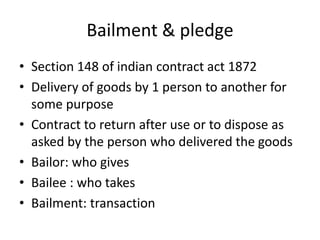 Bailment & pledge
• Section 148 of indian contract act 1872
• Delivery of goods by 1 person to another for
some purpose
• Contract to return after use or to dispose as
asked by the person who delivered the goods
• Bailor: who gives
• Bailee : who takes
• Bailment: transaction
 