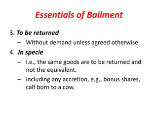 Essentials of Bailment
3. To be returned
– Without demand unless agreed otherwise.
4. In specie
– i.e., the same goods are to be returned and
not the equivalent.
– including any accretion, e.g., bonus shares,
calf born to a cow.
 