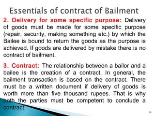 2. Delivery for some specific purpose: Delivery
of goods must be made for some specific purpose
(repair, security, making something etc.) by which the
Bailee is bound to return the goods as the purpose is
achieved. If goods are delivered by mistake there is no
contract of bailment.
3. Contract: The relationship between a bailor and a
bailee is the creation of a contract. In general, the
bailment transaction is based on the contract. There
must be a written document if delivery of goods is
worth more than five thousand rupees. That is why
both the parties must be competent to conclude a
contract.
10
 