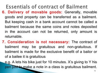 6. Delivery of movable goods: Generally, movable
goods and property can be transferred as a bailment.
But keeping cash in a bank account cannot be called a
bailment because the same coins and notes deposited
in the account can not be returned, only amount is
returnable.
7. Consideration is not necessary: The contract of
bailment may be gratuitous and non-gratuitous. If
bailment is made for the exclusive benefit of a bailor or
of a bailee it is gratuitous
e.g. A lets his bike just for 10 minutes. X’s giving to Y his
pen just to make a note in a class is gratuitous bailment.
12
 