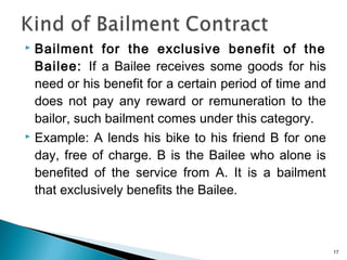  Bailment for the exclusive benefit of the
Bailee: If a Bailee receives some goods for his
need or his benefit for a certain period of time and
does not pay any reward or remuneration to the
bailor, such bailment comes under this category.
 Example: A lends his bike to his friend B for one
day, free of charge. B is the Bailee who alone is
benefited of the service from A. It is a bailment
that exclusively benefits the Bailee.
17
 