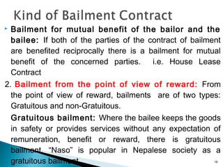  Bailment for mutual benefit of the bailor and the
bailee: If both of the parties of the contract of bailment
are benefited reciprocally there is a bailment for mutual
benefit of the concerned parties. i.e. House Lease
Contract
2. Bailment from the point of view of reward: From
the point of view of reward, bailments are of two types:
Gratuitous and non-Gratuitous.
Gratuitous bailment: Where the bailee keeps the goods
in safety or provides services without any expectation of
remuneration, benefit or reward, there is gratuitous
bailment. “Naso” is popular in Nepalese society as a
gratuitous bailment. 18
 
