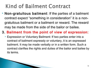 Non-gratuitous bailment: If the parties of a bailment
contract expect “something in consideration” it is a non-
gratuitous bailment or a bailment or reward. The reward
may be made from the side of the bailor or bailee.
3. Bailment from the point of view of expression:
• Expression or Voluntary Bailment: If two parties enter into a
contract of bailment expressly or voluntary, it is an expressed
bailment. It may be made verbally or in a written form. Such a
contract clarifies the rights and duties of the bailor and bailee by
its terms.
19
 