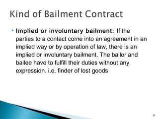  Implied or involuntary bailment: If the
parties to a contact come into an agreement in an
implied way or by operation of law, there is an
implied or involuntary bailment. The bailor and
bailee have to fulfill their duties without any
expression. i.e. finder of lost goods
20
 