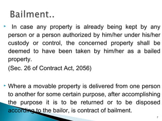  In case any property is already being kept by any
person or a person authorized by him/her under his/her
custody or control, the concerned property shall be
deemed to have been taken by him/her as a bailed
property.
(Sec. 26 of Contract Act, 2056)
 Where a movable property is delivered from one person
to another for some certain purpose, after accomplishing
the purpose it is to be returned or to be disposed
according to the bailor, is contract of bailment.
7
 