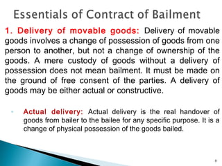 1. Delivery of movable goods: Delivery of movable
goods involves a change of possession of goods from one
person to another, but not a change of ownership of the
goods. A mere custody of goods without a delivery of
possession does not mean bailment. It must be made on
the ground of free consent of the parties. A delivery of
goods may be either actual or constructive.
◦ Actual delivery: Actual delivery is the real handover of
goods from bailer to the bailee for any specific purpose. It is a
change of physical possession of the goods bailed.
8
 