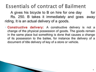 A gives his bicycle to B on hire for one day for
Rs. 250. B takes it immediately and goes away
riding. It is an actual delivery of a goods.
◦ Constructive delivery: A constructive delivery is not a
change of the physical possession of goods. The goods remain
in the same place but something is done that causes a change
of its possession to the bailee, for instance the delivery of a
document of title delivery of key of a store or vehicle.
9
 