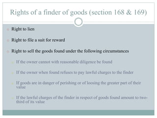 Rights of a finder of goods (section 168 & 169)
o Right to lien
o Right to file a suit for reward
o Right to sell the goods found under the following circumstances
o If the owner cannot with reasonable diligence be found
o If the owner when found refuses to pay lawful charges to the finder
o If goods are in danger of perishing or of loosing the greater part of their
value
o If the lawful charges of the finder in respect of goods found amount to two-
third of its value
 