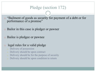 Pledge (section 172)
o “Bailment of goods as security for payment of a debt or for
performance of a promise”
o Bailor in this case is pledger or pawner
o Bailee is pledgee or pawnee
o legal rules for a valid pledge
o Delivery of possession
o Delivery should be upon contract
o Delivery should be for the purpose of security
o Delivery should be upon condition to return
 