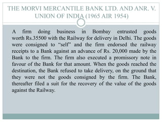 THE MORVI MERCANTILE BANK LTD. AND ANR. V.
UNION OF INDIA (1965 AIR 1954)
A firm doing business in Bombay entrusted goods
worth Rs.35500 with the Railway for delivery in Delhi. The goods
were consigned to “self” and the firm endorsed the railway
receipts to a Bank against an advance of Rs. 20,000 made by the
Bank to the firm. The firm also executed a promissory note in
favour of the Bank for that amount. When the goods reached the
destination, the Bank refused to take delivery, on the ground that
they were not the goods consigned by the firm. The Bank,
thereafter filed a suit for the recovery of the value of the goods
against the Railway.
 