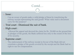 Contd…
o Issue :
o Can an owner of goods make a valid pledge of them by transferring the
railway receipt representing the said goods? What value such a document
carry for this purpose?
o Trial court : Dismissed the suit of bank.
o High court :
o Allowed the appeal and decreed the claim for Rs. 20,000 on the ground that
as pledgee of the goods, the Bank suffered loss only to the extent of the loss
of its security.
o Supreme court :
o The endorsement of the railway receipt in favour of the Bank did not
constitute a pledge of the goods covered by the receipt and the Bank had no
right to sue for compensation.
 