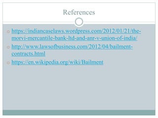 References
o https://indiancaselaws.wordpress.com/2012/01/21/the-
morvi-mercantile-bank-ltd-and-anr-v-union-of-india/
o http://www.lawsofbusiness.com/2012/04/bailment-
contracts.html
o https://en.wikipedia.org/wiki/Bailment
 