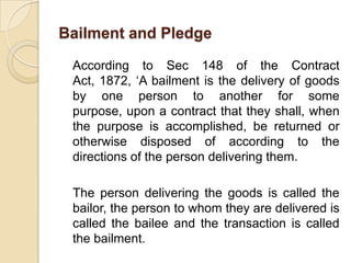 Bailment and Pledge

 According to Sec 148 of the Contract
 Act, 1872, ‘A bailment is the delivery of goods
 by one person to another for some
 purpose, upon a contract that they shall, when
 the purpose is accomplished, be returned or
 otherwise disposed of according to the
 directions of the person delivering them.

 The person delivering the goods is called the
 bailor, the person to whom they are delivered is
 called the bailee and the transaction is called
 the bailment.
 