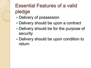 Essential Features of a valid
pledge
 Delivery of possession
 Delivery should be upon a contract
 Delivery should be for the purpose of
  security
 Delivery should be upon condition to
  return
 