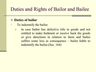 Duties and Rights of Bailor and Bailee 
 Duties of bailor 
5. To indemnify the bailee 
 in case bailor has defective title to goods and not 
entitled to make bailment or receive back the goods 
or give directions in relation to them and bailee 
suffers some loss as consequence – bailor liable to 
indemnify the bailee.(Sec. 164) 
 