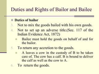 Duties and Rights of Bailor and Bailee 
 Duties of bailor 
3. Not to mix the goods bailed with his own goods. 
4. Not to set up an adverse title.(Sec. 117 of the 
Indian Evidence Act, 1872) 
 Bailee must hold the goods on behalf of and for 
the bailor. 
5. To return any accretion to the goods. 
 A leaves a cow in the custody of B to be taken 
care of. The cow has a calf. B is bound to deliver 
the calf as well as the cow to A. 
6. To return the goods. 
 