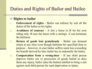 Duties and Rights of Bailor and Bailee 
 Rights to bailor 
1. Enforcement of rights - Bailor can enforce by suit all the 
duties of the bailee as his rights 
2. Avoidance of contract - A lets a horse to B for his own 
riding only. B uses the horse with a carriage. A can terminate 
the bailment 
3. Return of goods lent gratuitously - Bailor can demand 
return at any time even though bailment for specified time or 
purpose – however, in case bailee suffers some loss exceeding 
the benefit derived by him, bailor has to indemnify the bailee. 
4. Compensation from a wrong-doer - If any third person 
deprives bailee use or possession of goods bailed or does 
them any injury, bailor (also the bailee) entitled to bring a suit 
against such third person for such deprivation or injury. 
 