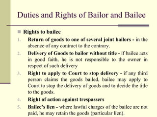 Duties and Rights of Bailor and Bailee 
 Rights to bailee 
1. Return of goods to one of several joint bailors - in the 
absence of any contract to the contrary. 
2. Delivery of Goods to bailor without title - if bailee acts 
in good faith, he is not responsible to the owner in 
respect of such delivery 
3. Right to apply to Court to stop delivery - if any third 
person claims the goods bailed, bailee may apply to 
Court to stop the delivery of goods and to decide the title 
to the goods. 
4. Right of action against trespassers 
5. Bailee’s lien - where lawful charges of the bailee are not 
paid, he may retain the goods (particular lien). 
 