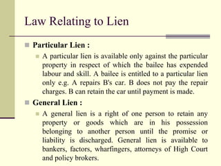 Law Relating to Lien 
 Particular Lien : 
 A particular lien is available only against the particular 
property in respect of which the bailee has expended 
labour and skill. A bailee is entitled to a particular lien 
only e.g. A repairs B's car. B does not pay the repair 
charges. B can retain the car until payment is made. 
 General Lien : 
 A general lien is a right of one person to retain any 
property or goods which are in his possession 
belonging to another person until the promise or 
liability is discharged. General lien is available to 
bankers, factors, wharfingers, attorneys of High Court 
and policy brokers. 
 