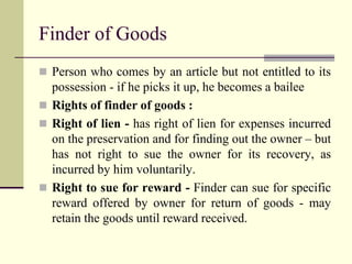 Finder of Goods 
 Person who comes by an article but not entitled to its 
possession - if he picks it up, he becomes a bailee 
 Rights of finder of goods : 
 Right of lien - has right of lien for expenses incurred 
on the preservation and for finding out the owner – but 
has not right to sue the owner for its recovery, as 
incurred by him voluntarily. 
 Right to sue for reward - Finder can sue for specific 
reward offered by owner for return of goods - may 
retain the goods until reward received. 
 
