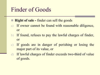 Finder of Goods 
 Right of sale - finder can sell the goods 
a) If owner cannot be found with reasonable diligence, 
or 
b) If found, refuses to pay the lawful charges of finder, 
or 
c) If goods are in danger of perishing or losing the 
major part of its value, or 
d) If lawful charges of finder exceeds two-third of value 
of goods. 
 