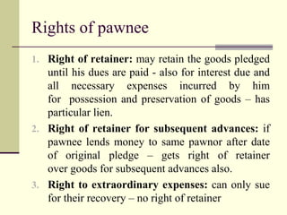 Rights of pawnee 
1. Right of retainer: may retain the goods pledged 
until his dues are paid - also for interest due and 
all necessary expenses incurred by him 
for possession and preservation of goods – has 
particular lien. 
2. Right of retainer for subsequent advances: if 
pawnee lends money to same pawnor after date 
of original pledge – gets right of retainer 
over goods for subsequent advances also. 
3. Right to extraordinary expenses: can only sue 
for their recovery – no right of retainer 
 