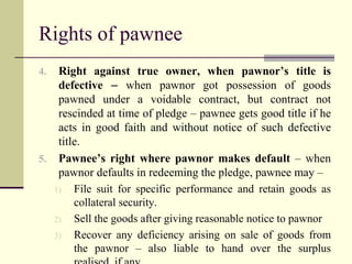 Rights of pawnee 
4. Right against true owner, when pawnor’s title is 
defective – when pawnor got possession of goods 
pawned under a voidable contract, but contract not 
rescinded at time of pledge – pawnee gets good title if he 
acts in good faith and without notice of such defective 
title. 
5. Pawnee’s right where pawnor makes default – when 
pawnor defaults in redeeming the pledge, pawnee may – 
1) File suit for specific performance and retain goods as 
collateral security. 
2) Sell the goods after giving reasonable notice to pawnor 
3) Recover any deficiency arising on sale of goods from 
the pawnor – also liable to hand over the surplus 
realised, if any. 
 