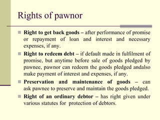Rights of pawnor 
 Right to get back goods – after performance of promise 
or repayment of loan and interest and necessary 
expenses, if any. 
 Right to redeem debt – if default made in fulfilment of 
promise, but anytime before sale of goods pledged by 
pawnee, pawnor can redeem the goods pledged andalso 
make payment of interest and expenses, if any. 
 Preservation and maintenance of goods – can 
ask pawnee to preserve and maintain the goods pledged. 
 Right of an ordinary debtor – has right given under 
various statutes for protection of debtors. 
 
