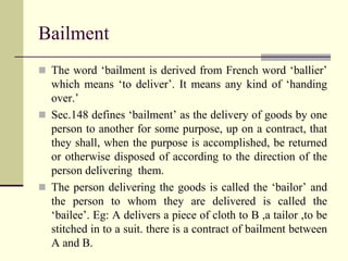 Bailment 
 The word ‘bailment is derived from French word ‘ballier’ 
which means ‘to deliver’. It means any kind of ‘handing 
over.’ 
 Sec.148 defines ‘bailment’ as the delivery of goods by one 
person to another for some purpose, up on a contract, that 
they shall, when the purpose is accomplished, be returned 
or otherwise disposed of according to the direction of the 
person delivering them. 
 The person delivering the goods is called the ‘bailor’ and 
the person to whom they are delivered is called the 
‘bailee’. Eg: A delivers a piece of cloth to B ,a tailor ,to be 
stitched in to a suit. there is a contract of bailment between 
A and B. 
 
