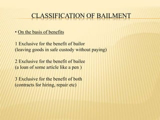CLASSIFICATION OF BAILMENT
• On the basis of benefits
1 Exclusive for the benefit of bailor
(leaving goods in safe custody without paying)
2 Exclusive for the benefit of bailee
(a loan of some article like a pen )
3 Exclusive for the benefit of both
(contracts for hiring, repair etc)
 