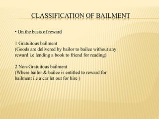 CLASSIFICATION OF BAILMENT
• On the basis of reward
1 Gratuitous bailment
(Goods are delivered by bailor to bailee without any
reward i.e lending a book to friend for reading)
2 Non-Gratuitous bailment
(Where bailor & bailee is entitled to reward for
bailment i.e a car let out for hire )
 